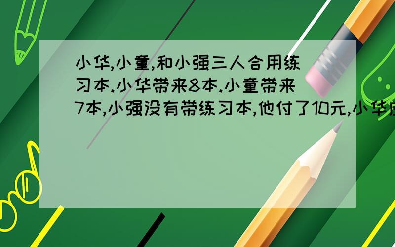 小华,小童,和小强三人合用练习本.小华带来8本.小童带来7本,小强没有带练习本,他付了10元,小华应得几元钱?没学过方程