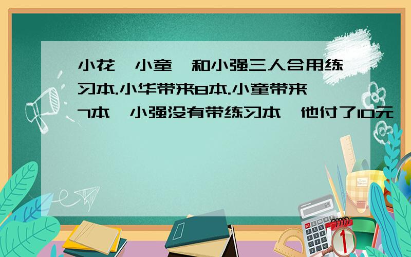 小花,小童,和小强三人合用练习本.小华带来8本.小童带来7本,小强没有带练习本,他付了10元,小强应得几元钱?没学过方程