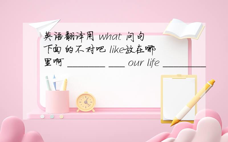 英语翻译用 what 问句 下面的不对吧 like放在哪里啊 _______ ___ our life ________