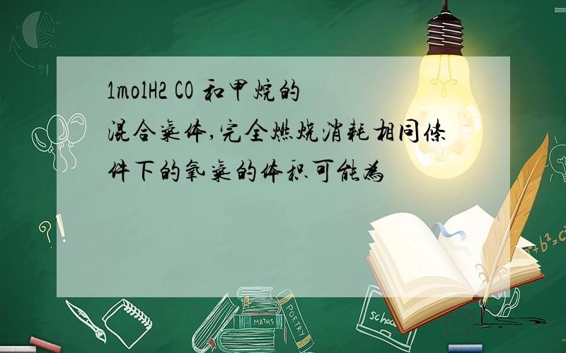 1molH2 CO 和甲烷的混合气体,完全燃烧消耗相同条件下的氧气的体积可能为