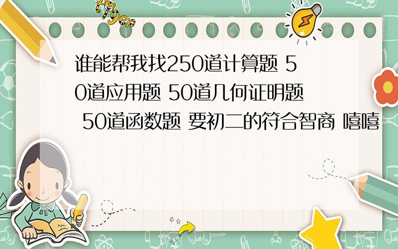 谁能帮我找250道计算题 50道应用题 50道几何证明题 50道函数题 要初二的符合智商 嘻嘻