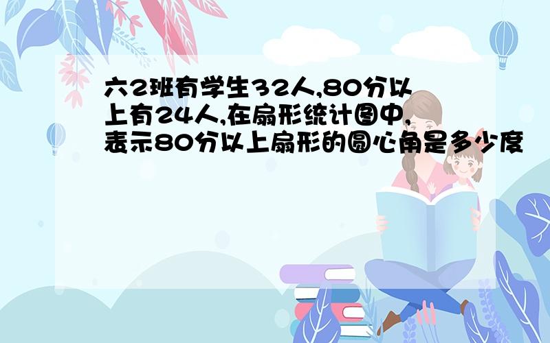 六2班有学生32人,80分以上有24人,在扇形统计图中,表示80分以上扇形的圆心角是多少度