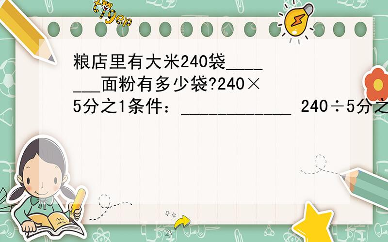 粮店里有大米240袋_______面粉有多少袋?240×5分之1条件：____________ 240÷5分之1条件：_