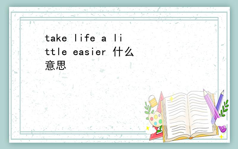 take life a little easier 什么意思