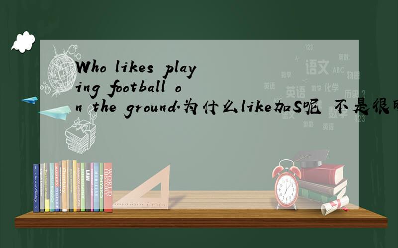 Who likes playing football on the ground.为什么like加S呢 不是很明白