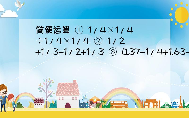 简便运算 ① 1/4×1/4÷1/4×1/4 ② 1/2+1/3-1/2+1/3 ③ 0.37-1/4+1.63-7/4