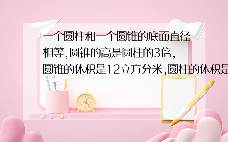 一个圆柱和一个圆锥的底面直径相等,圆锥的高是圆柱的3倍,圆锥的体积是12立方分米,圆柱的体积是（ ）立方分米.