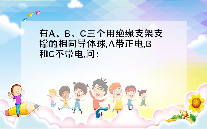 有A、B、C三个用绝缘支架支撑的相同导体球,A带正电,B和C不带电.问：