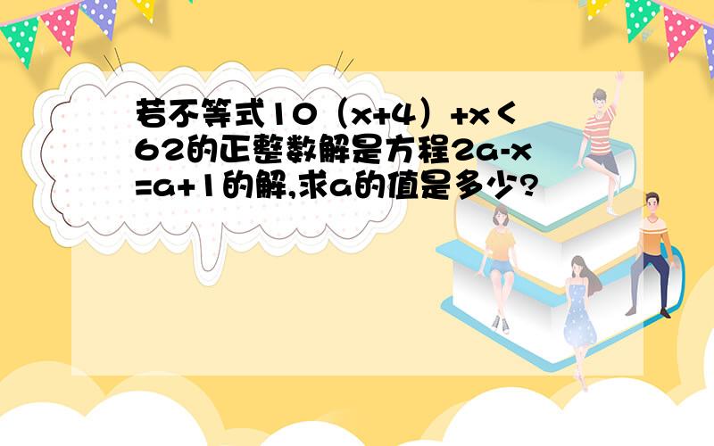 若不等式10（x+4）+x＜62的正整数解是方程2a-x=a+1的解,求a的值是多少?