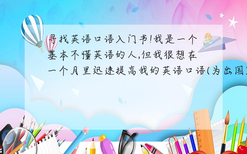 寻找英语口语入门书!我是一个基本不懂英语的人,但我很想在一个月里迅速提高我的英语口语(为出国)有谁可以帮忙推荐一下比较好