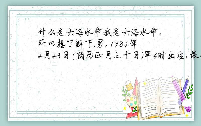 什么是大海水命我是大海水命,所以想了解下.男,1982年2月23日（阴历正月三十日）早6时出生,最好通俗易懂的,主要想了