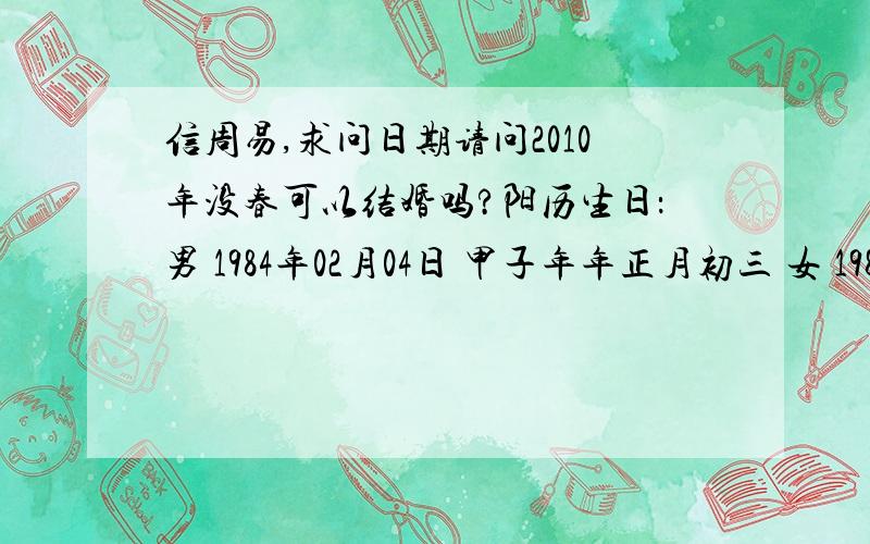 信周易,求问日期请问2010年没春可以结婚吗?阳历生日：男 1984年02月04日 甲子年年正月初三 女 1984年01