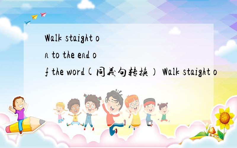 Walk staight on to the end of the word(同义句转换） Walk staight o