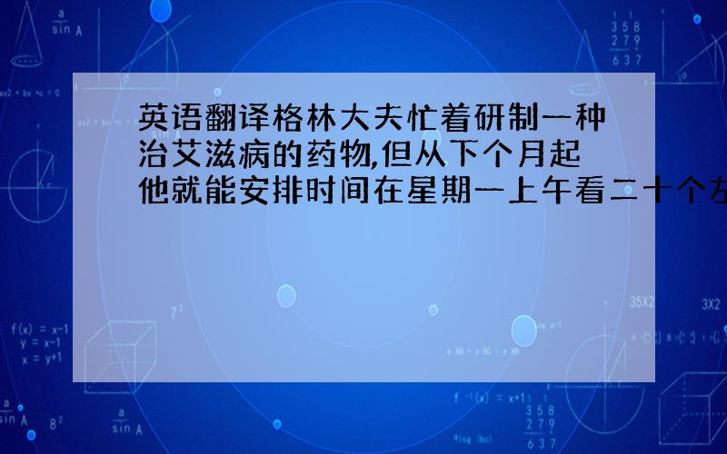 英语翻译格林大夫忙着研制一种治艾滋病的药物,但从下个月起他就能安排时间在星期一上午看二十个左右的病人了