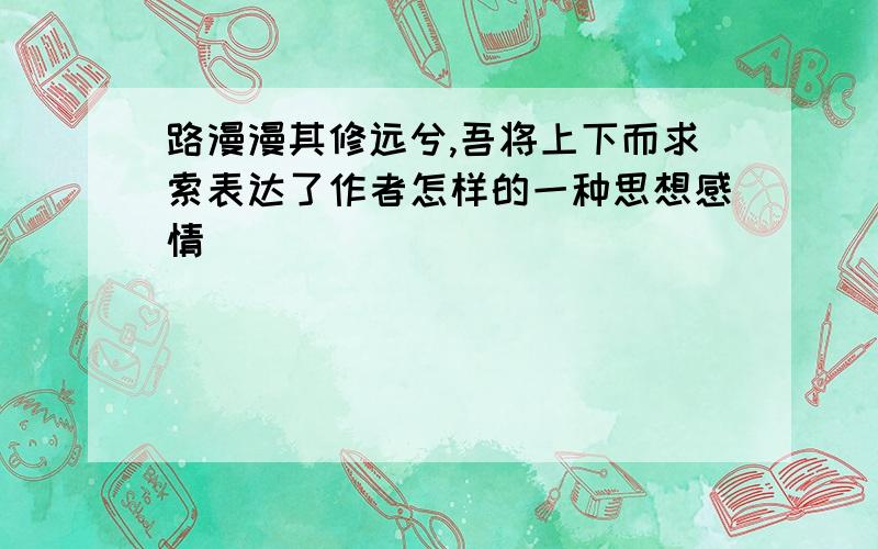 路漫漫其修远兮,吾将上下而求索表达了作者怎样的一种思想感情