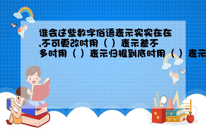 谁会这些数字俗语表示实实在在,不可更改时用（ ）表示差不多时用（ ）表示归根到底时用（ ）表示很不容易时用（ ）表示做事