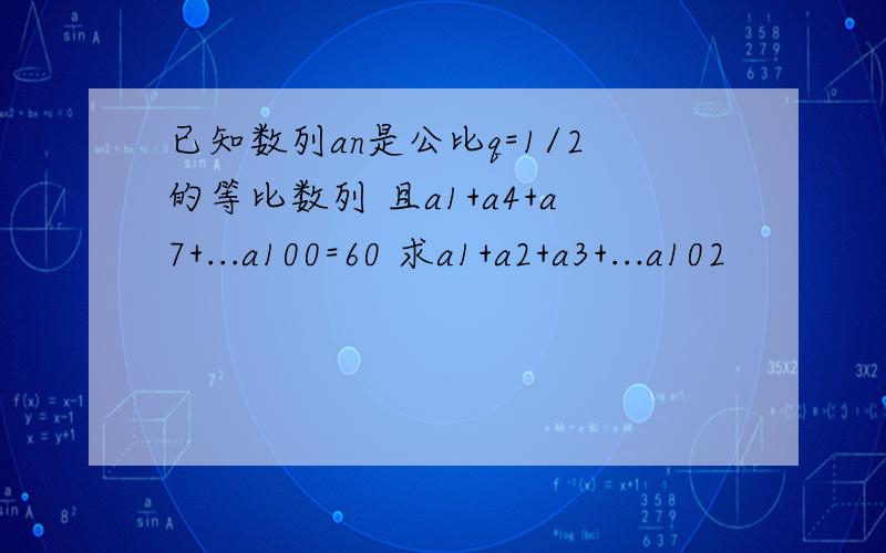 已知数列an是公比q=1/2的等比数列 且a1+a4+a7+...a100=60 求a1+a2+a3+...a102