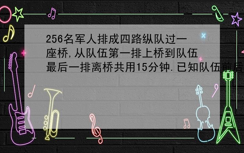 256名军人排成四路纵队过一座桥,从队伍第一排上桥到队伍最后一排离桥共用15分钟.已知队伍前后两排相距2米