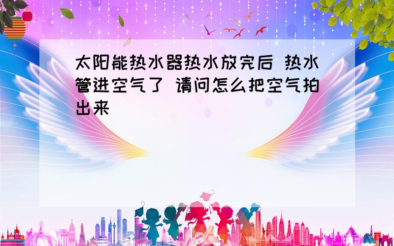 太阳能热水器热水放完后 热水管进空气了 请问怎么把空气拍出来