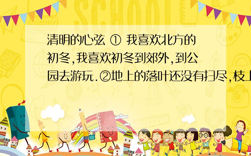 清明的心弦 ① 我喜欢北方的初冬,我喜欢初冬到郊外,到公园去游玩.②地上的落叶还没有扫尽,枝上的树叶还没有落完,然而,大