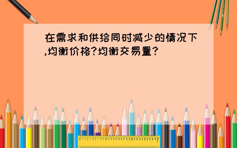 在需求和供给同时减少的情况下,均衡价格?均衡交易量?