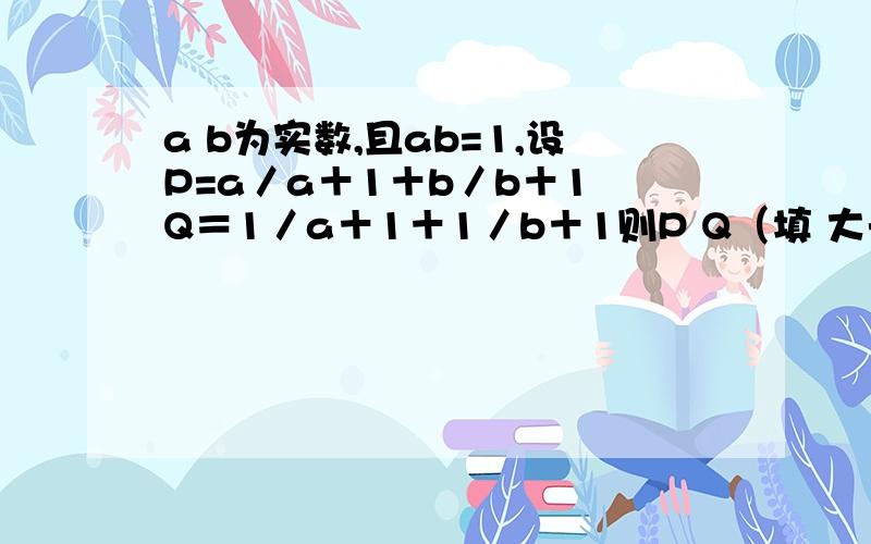 a b为实数,且ab=1,设P=a／a＋1＋b／b＋1 Q＝1／a＋1＋1／b＋1则P Q（填 大于或小于或等于）