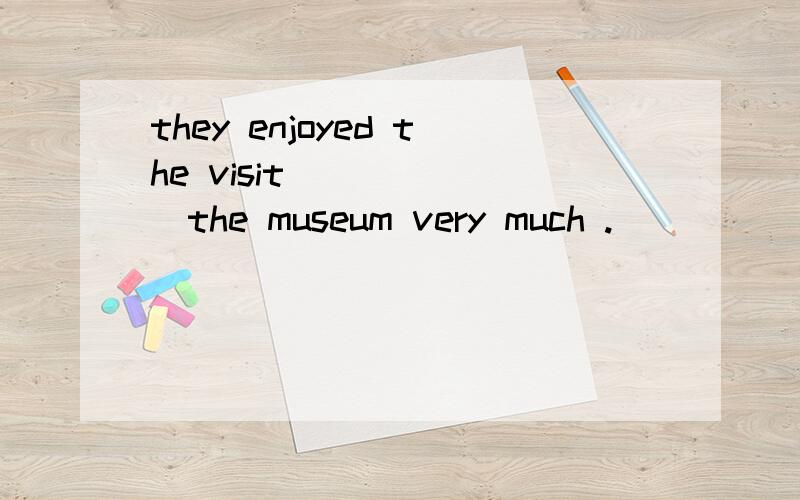 they enjoyed the visit ______the museum very much .