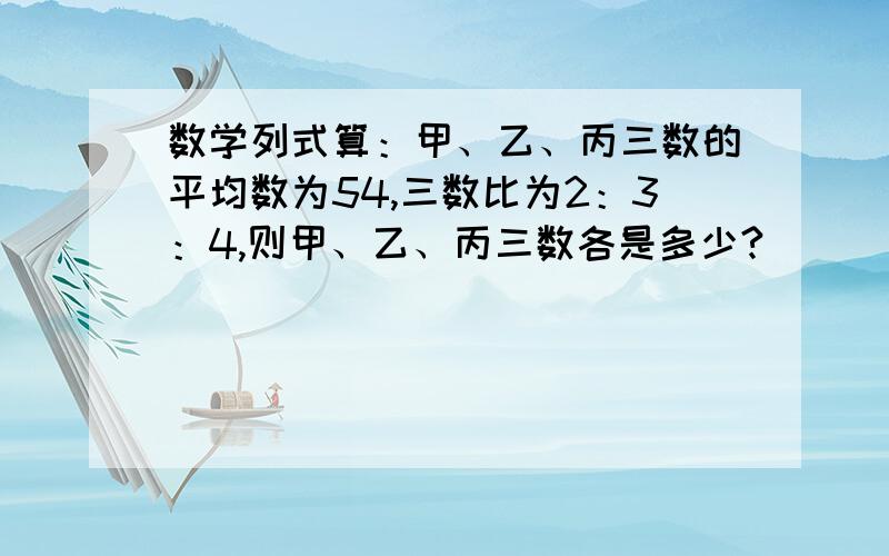 数学列式算：甲、乙、丙三数的平均数为54,三数比为2：3：4,则甲、乙、丙三数各是多少?