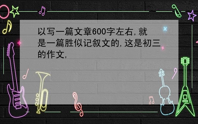 以写一篇文章600字左右,就是一篇胜似记叙文的,这是初三的作文,