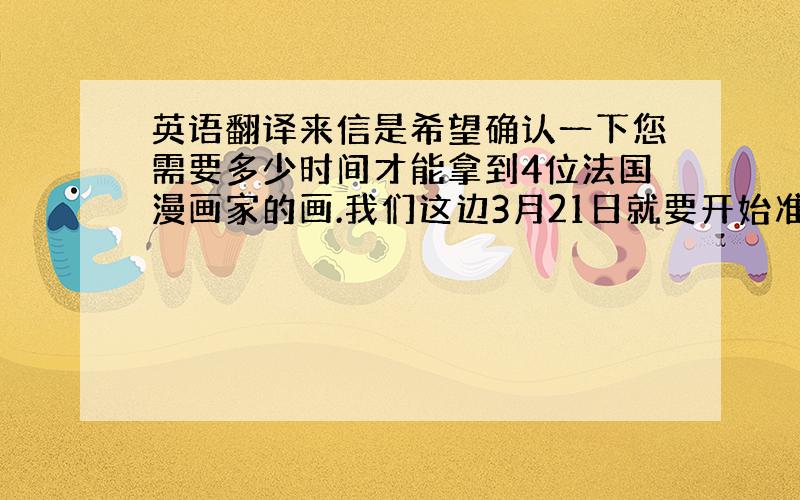 英语翻译来信是希望确认一下您需要多少时间才能拿到4位法国漫画家的画.我们这边3月21日就要开始准备场馆了,时间紧急,请务