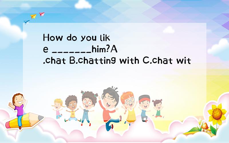 How do you like _______him?A.chat B.chatting with C.chat wit