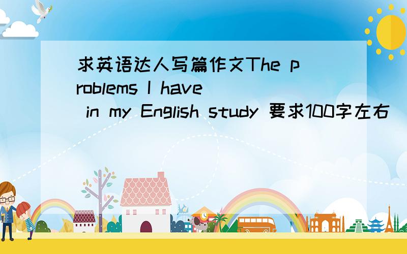 求英语达人写篇作文The problems I have in my English study 要求100字左右