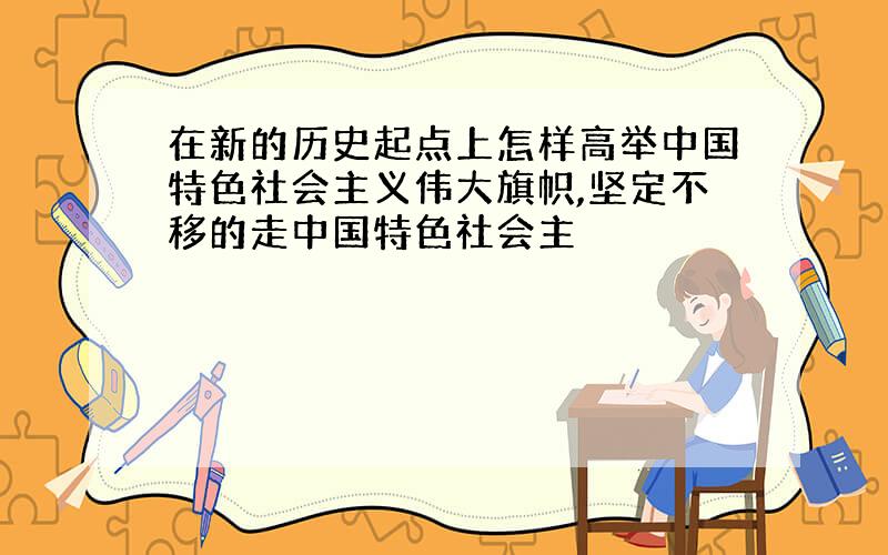 在新的历史起点上怎样高举中国特色社会主义伟大旗帜,坚定不移的走中国特色社会主