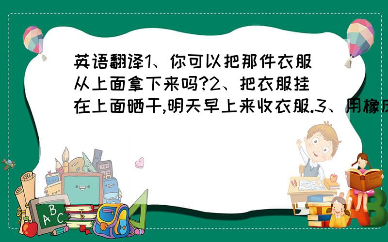 英语翻译1、你可以把那件衣服从上面拿下来吗?2、把衣服挂在上面晒干,明天早上来收衣服.3、用橡皮擦把画纸擦干净.