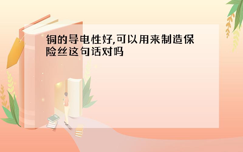 铜的导电性好,可以用来制造保险丝这句话对吗