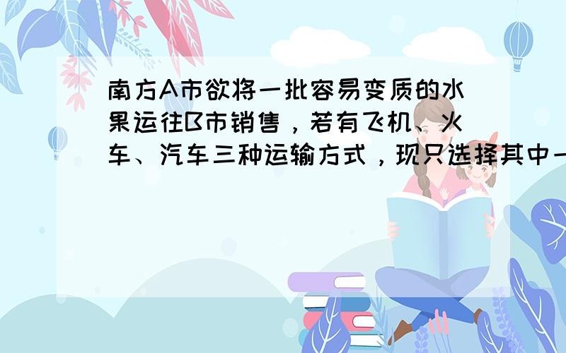 南方A市欲将一批容易变质的水果运往B市销售，若有飞机、火车、汽车三种运输方式，现只选择其中一种，这三种运输方式的主要参考