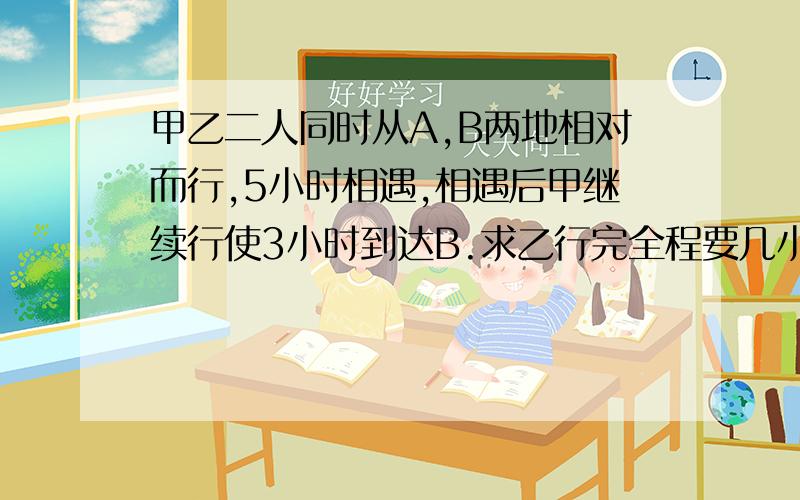 甲乙二人同时从A,B两地相对而行,5小时相遇,相遇后甲继续行使3小时到达B.求乙行完全程要几小时?