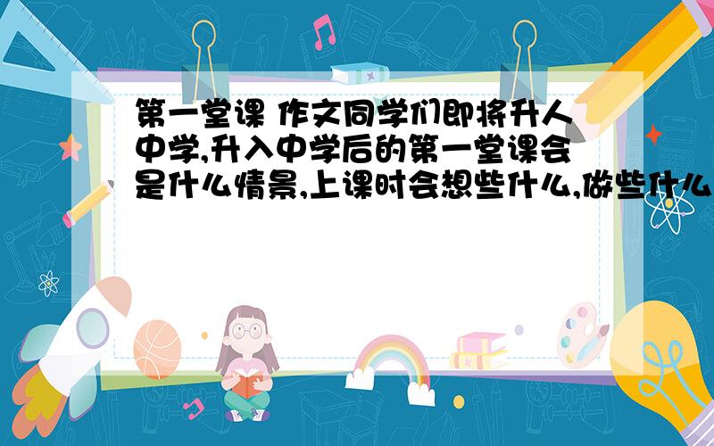 第一堂课 作文同学们即将升人中学,升入中学后的第一堂课会是什么情景,上课时会想些什么,做些什么?请大胆想象,以“第一堂课