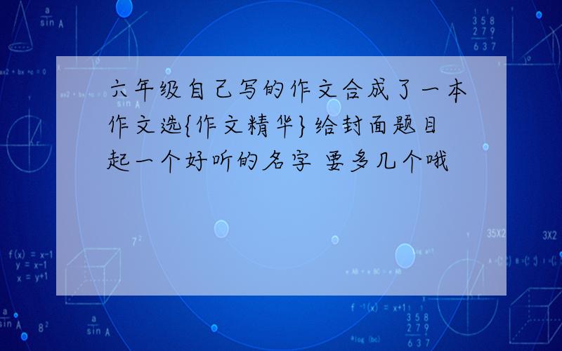 六年级自己写的作文合成了一本作文选{作文精华}给封面题目起一个好听的名字 要多几个哦