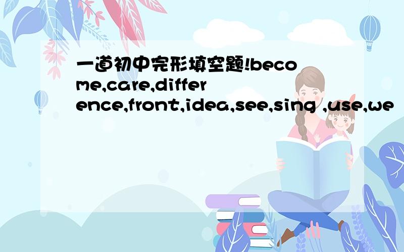 一道初中完形填空题!become,care,difference,front,idea,see,sing ,use,we