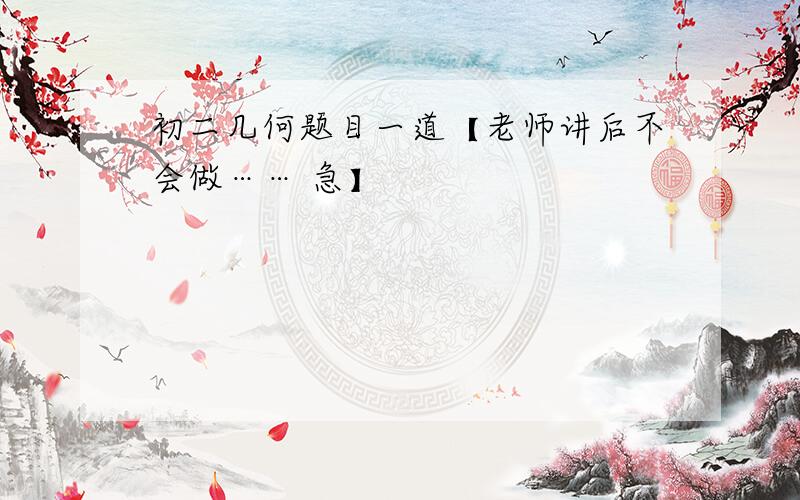 初二几何题目一道【老师讲后不会做…… 急】