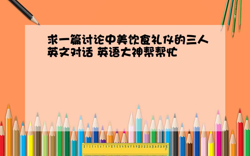 求一篇讨论中美饮食礼仪的三人英文对话 英语大神帮帮忙