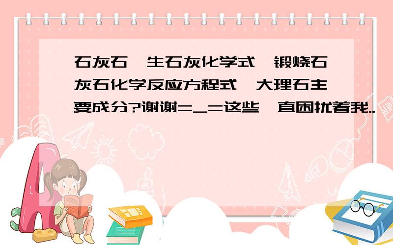 石灰石,生石灰化学式,锻烧石灰石化学反应方程式,大理石主要成分?谢谢=_=这些一直困扰着我..