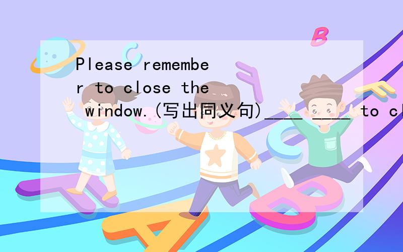 Please remember to close the window.(写出同义句)____ ____ to clos