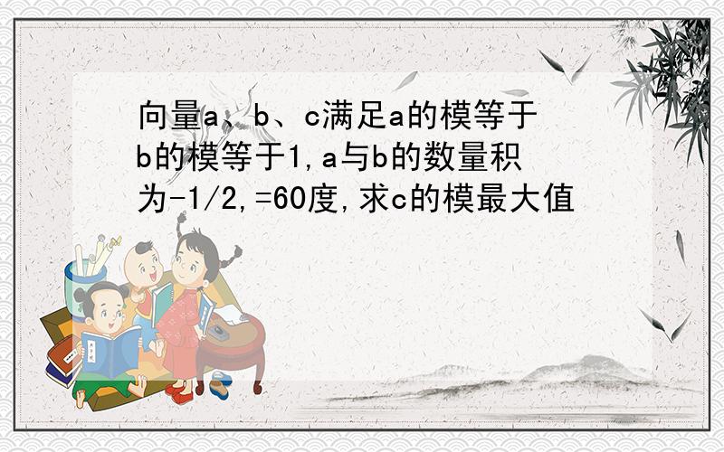 向量a、b、c满足a的模等于b的模等于1,a与b的数量积为-1/2,=60度,求c的模最大值