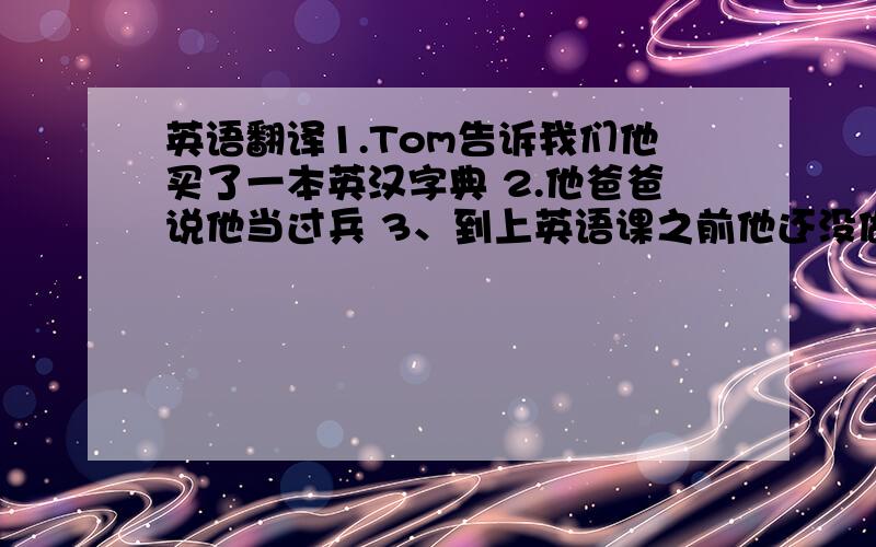 英语翻译1.Tom告诉我们他买了一本英汉字典 2.他爸爸说他当过兵 3、到上英语课之前他还没做完英语作业 4、当我到达办