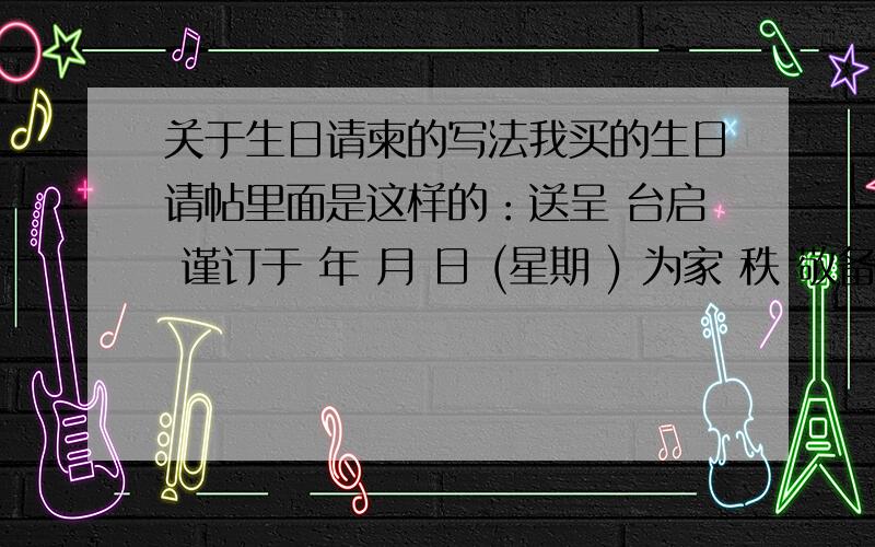 关于生日请柬的写法我买的生日请帖里面是这样的：送呈 台启 谨订于 年 月 日 (星期 ) 为家 秩 敬备桃酌恭候 光临