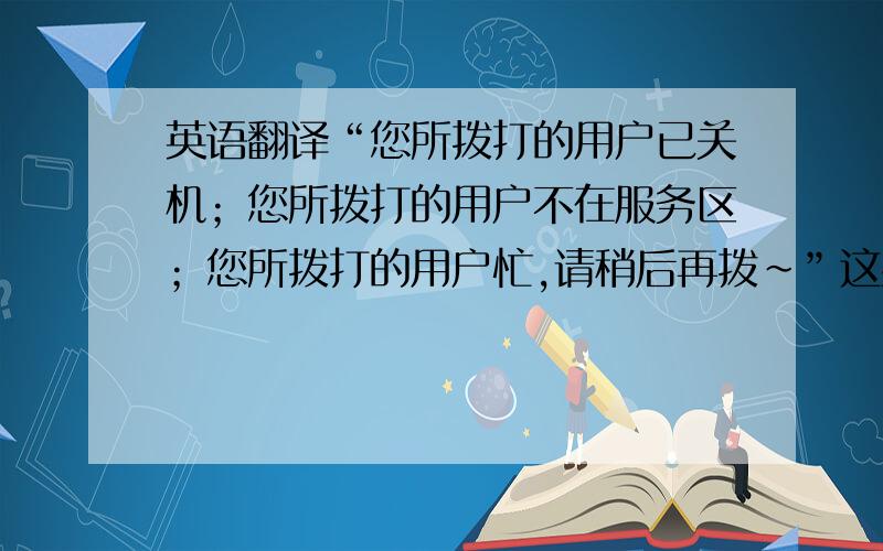 英语翻译“您所拨打的用户已关机；您所拨打的用户不在服务区；您所拨打的用户忙,请稍后再拨～”这些怎么翻译,要标准的.