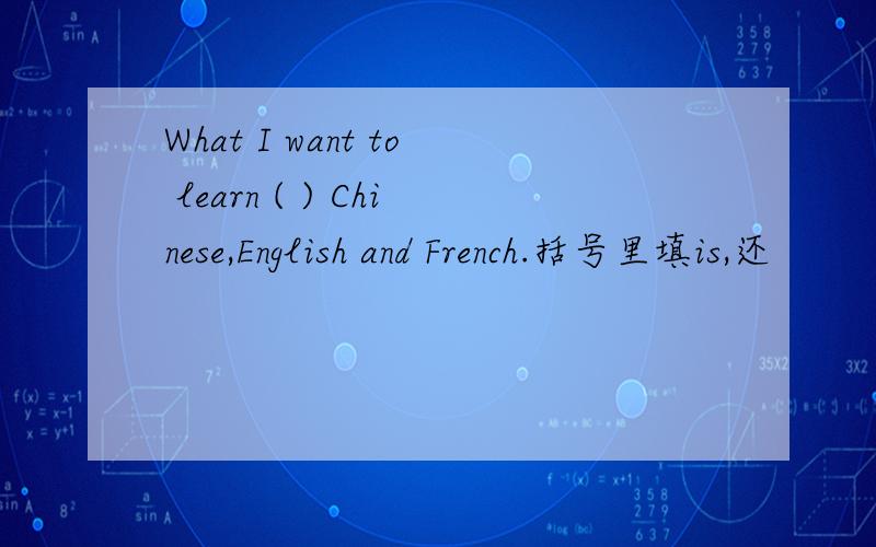 What I want to learn ( ) Chinese,English and French.括号里填is,还