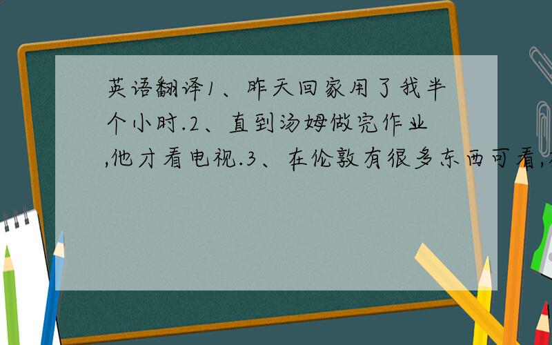 英语翻译1、昨天回家用了我半个小时.2、直到汤姆做完作业,他才看电视.3、在伦敦有很多东西可看,有很多事情可做.4、汤姆